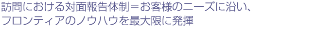 訪問における対面報告体制=お客様のニーズに沿い、フロンティアのノウハウを最大限に発揮